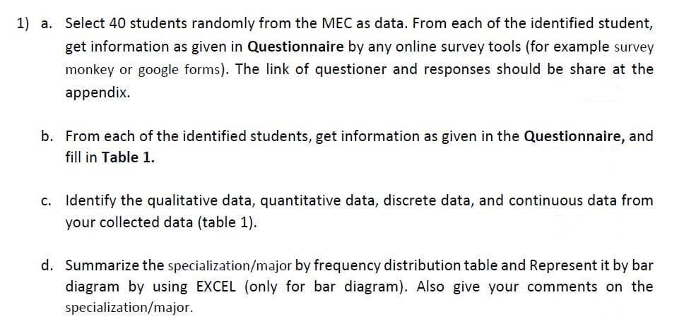 1) a. Select 40 students randomly from the MEC as data. From each of the identified student,
get information as given in Questionnaire by any online survey tools (for example survey
monkey or google forms). The link of questioner and responses should be share at the
appendix.
b. From each of the identified students, get information as given in the Questionnaire, and
fill in Table 1.
c. Identify the qualitative data, quantitative data, discrete data, and continuous data from
your collected data (table 1).
d. Summarize the specialization/major by frequency distribution table and Represent it by bar
diagram by using EXCEL (only for bar diagram). Also give your comments on the
specialization/major.
