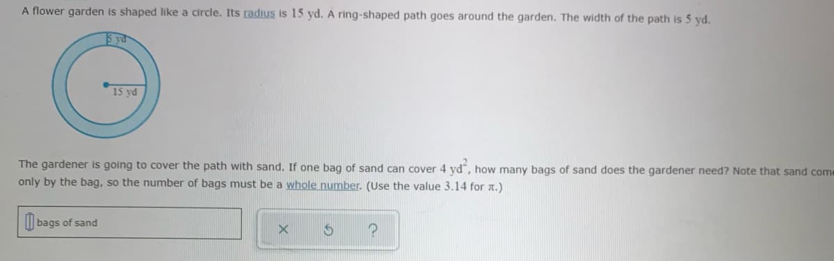 A flower garden is shaped like a circle. Its radius is 15 yd. A ring-shaped path goes around the garden. The width of the path is 5 yd.
5 yd
15 yd
The gardener is going to cover the path with sand. If one bag of sand can cover 4 yd", how many bags of sand does the gardener need? Note that sand come
only by the bag, so the number of bags must be a whole number. (Use the value 3.14 for a.)
I| bags of sand
