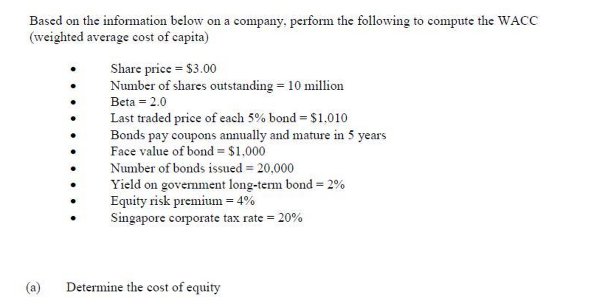 Based on the information below on a company, perform the following to compute the WACC
(weighted average cost of capita)
Share price $3.00
Number of shares outstanding = 10 million
Beta = 2.0
Last traded price of each 5% bond = $1,010
Bonds pay coupons annually and mature in 5 years
Face value of bond = $1,000
Number of bonds issued = 20,000
Yield on government long-term bond = 2%
Equity risk premium = 4%
Singapore corporate tax rate = 20%
(a)
Determine the cost of equity
