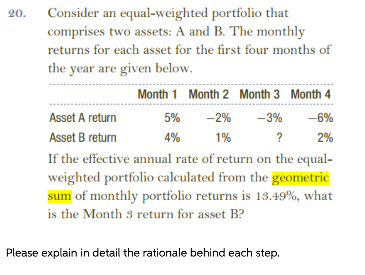 Consider an equal-weighted portfolio that
comprises two assets: A and B. The monthly
20.
returns for each asset for the first four months of
the year are given below.
Month 1 Month 2 Month 3 Month 4
Asset A return
5%
-2%
-3%
-6%
Asset B return
4%
1%
?
2%
If the effective annual rate of return on the equal-
weighted portfolio calculated from the geometric
sum of monthly portfolio returns is 13.49%, what
is the Month 3 return for asset B?
Please explain in detail the rationale behind each step.
