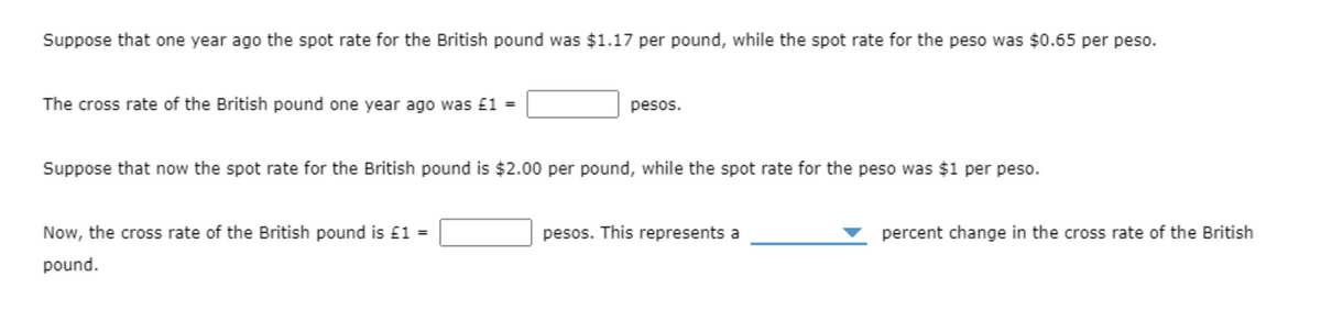 Suppose that one year ago the spot rate for the British pound was $1.17 per pound, while the spot rate for the peso was $0.65 per peso.
The cross rate of the British pound one year ago was £1 =
pesos.
Suppose that now the spot rate for the British pound is $2.00 per pound, while the spot rate for the peso was $1 per peso.
Now, the cross rate of the British pound is £1 =
pesos. This represents a
percent change in the cross rate of the British
pound.
