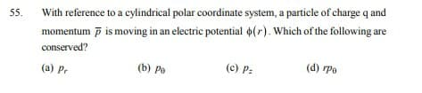 55.
With reference to a cylindrical polar coordinate system, a particle of charge q and
momentum p is moving in an electric potential o(r). Which of the following are
conserved?
(b) Ро
(c) P:
(d) rpe
(a) Pr
