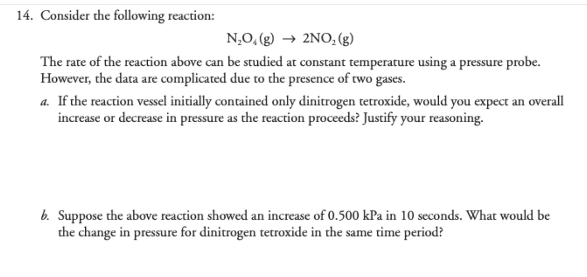 14. Consider the following reaction:
N,O, (g) → 2NO, (g)
The rate of the reaction above can be studied at constant temperature using a pressure probe.
However, the data are complicated due to the presence of two gases.
a. If the reaction vessel initially contained only dinitrogen tetroxide, would you expect an overall
increase or decrease in pressure as the reaction proceeds? Justify your reasoning.
b. Suppose the above reaction showed an increase of 0.500 kPa in 10 seconds. What would be
the change in pressure for dinitrogen tetroxide in the same time period?
