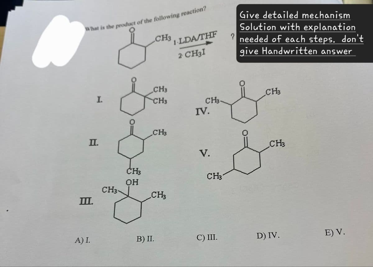 What is the product of the following reaction?
CH3
1-LDA/THF
2 CH3I
Give detailed mechanism
Solution with explanation
needed of each steps. don't
give Handwritten answer
CH3
CH3
I.
CH3
CH3.
IV.
O=
CH3
II.
CH3
V.
CH3
CH3
OH
CH3
CH3
III.
A) I.
B) II.
C) III.
D) IV.
E) V.
