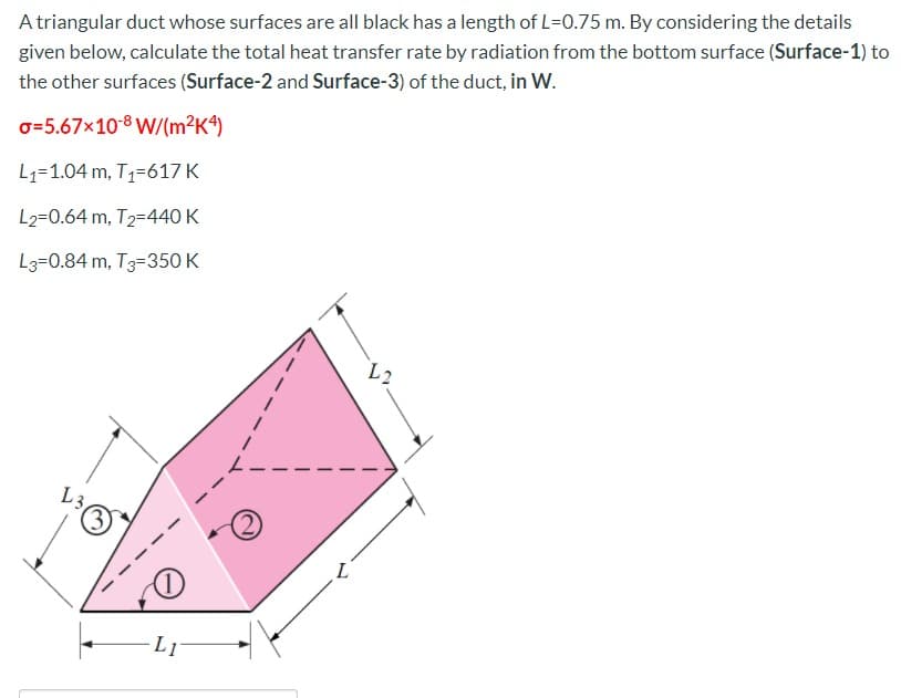 A triangular duct whose surfaces are all black has a length of L=0.75 m. By considering the details
given below, calculate the total heat transfer rate by radiation from the bottom surface (Surface-1) to
the other surfaces (Surface-2 and Surface-3) of the duct, in W.
o=5.67x10-8 W/(m²Kª)
L1=1.04 m, T1=617 K
L2=0.64 m, T2=440 K
L3=0.84 m, T3=350 K
L2
L3
(1)
L1
