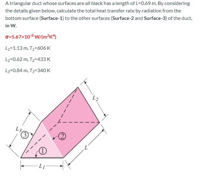 A triangular duct whose surfaces are all black has a length of L=0.69 m. By considering
the details given below, calculate the total heat transfer rate by radiation from the
bottom surface (Surface-1) to the other surfaces (Surface-2 and Surface-3) of the duct,
in W.
o=5.67x10® W/(m²K4)
L1=1.13 m, T1=606 K
L2=0.62 m, T2=433 K
L3=0.84 m, T3=340 K
L2
L3
