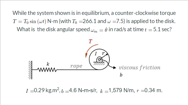 While the system shown is in equilibrium, a counter-clockwise torque
T = T, sin (wt) N-m (with To =266.1 and w =7.5) is applied to the disk.
What is the disk angular speedwm = è in rad/s at time t = 5.1 sec?
T
k
rope
viscous friction
b
I =0.29 kg.m2, b =4.6 N-m-s/r, k =1,579 N/m, r =0.34 m.

