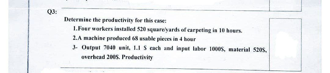 Q3:
Determine the productivity for this case:
1. Four workers installed 520 square/yards of carpeting in 10 hours.
2.A machine produced 68 usable pieces in 4 hour
3- Output 7040 unit, 1.1 S each and input labor 1000S, material 520S,
overhead 200$. Productivity