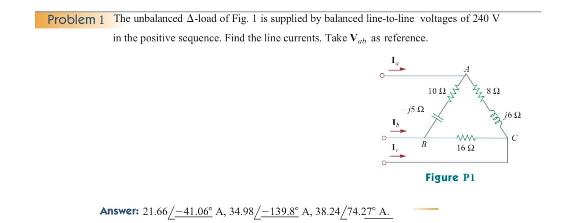 Problem 1 The unbalanced A-load of Fig. 1 is supplied by balanced line-to-line voltages of 240 V
in the positive sequence. Find the line currents. Take Vab as reference.
Answer: 21.66/-41.06° A, 34.98/-139.8° A, 38.24/74.27° A.
-j5 Q
B
10 Q2
www
16 Ω
Figure P1
892
j6Q
C
