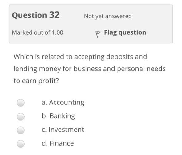 Question 32
Not yet answered
Marked out of 1.00
P Flag question
Which is related to accepting deposits and
lending money for business and personal needs
to earn profit?
a. Accounting
b. Banking
c. Investment
d. Finance

