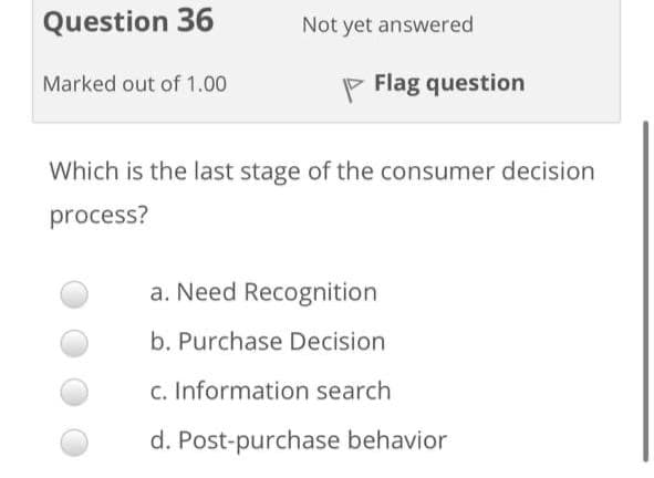 Question 36
Not yet answered
Marked out of 1.00
P Flag question
Which is the last stage of the consumer decision
process?
a. Need Recognition
b. Purchase Decision
c. Information search
d. Post-purchase behavior
