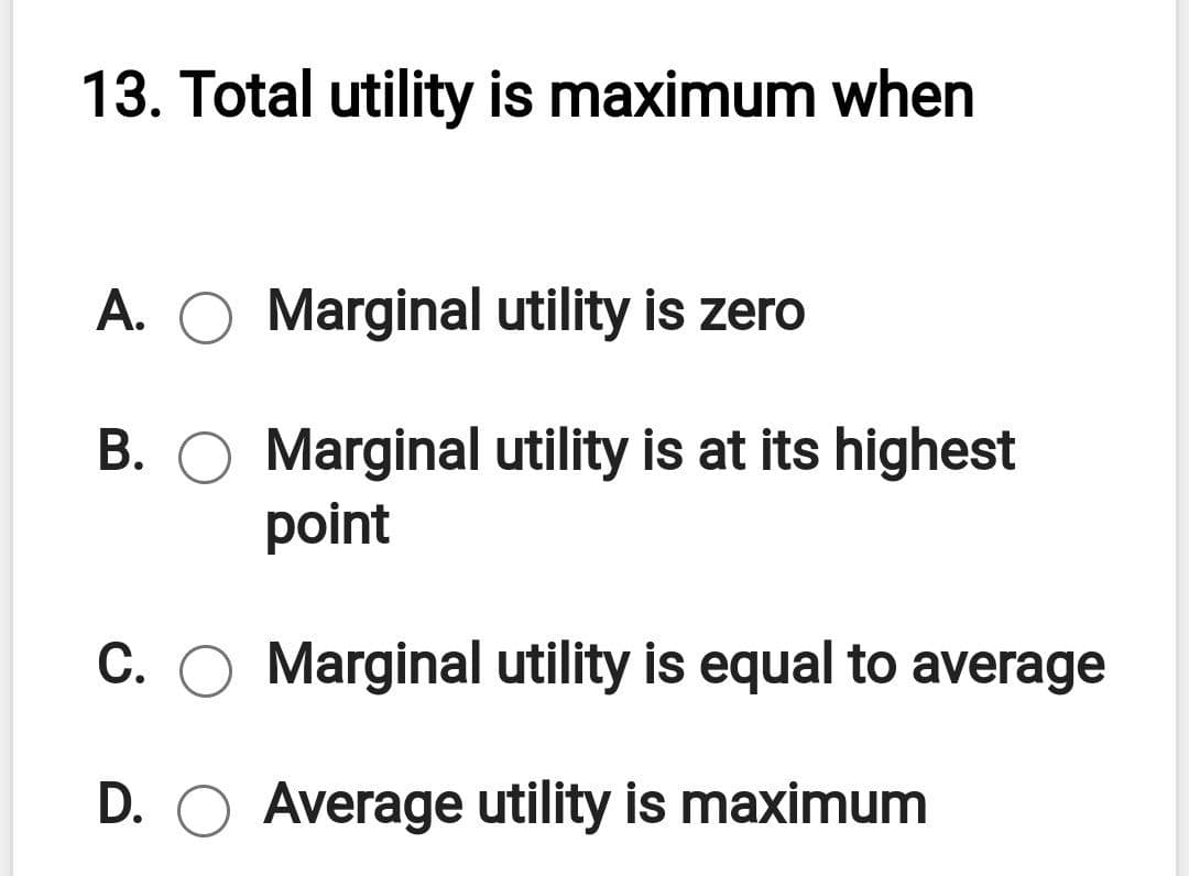 13. Total utility is maximum when
A.
Marginal utility is zero
B. O Marginal utility is at its highest
point
C. O Marginal utility is equal to average
D. O Average utility is maximum
