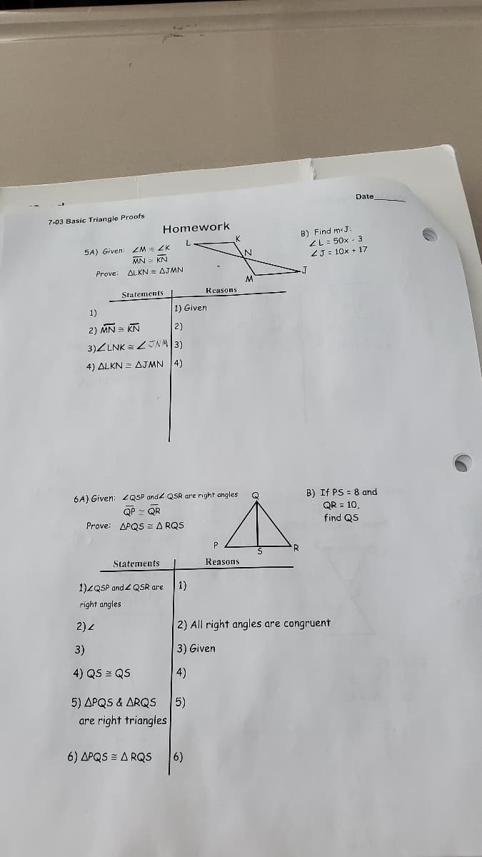 Date
7-03 Basic Triangle Proofs
Homework
5A) Given: ZM ZK
MN = KN
B) Find m«J:
ZL = 50x - 3
ZJ = 10x + 17
Prove:
ALKN E AJMN
Statements
Reasons
1)
1) Given
2) MN = KN
3)ZLNK =JNM|3)
2)
4) ALKN = AJMN 4)
6A) Given: QSP and2 QSR are right angles
QP - QR
Prove: APQS E A RQS
B) If PS = 8 and
QR = 10,
find QS
Q
Statements
Reasons
1)2QSP and Z QSR are
1)
right angles
2) 2
2) All right
are congruent
3)
3) Given
4) QS = QS
4)
5) ΔΡQ5 & ΔRQS
5)
are right triangles
6) ΔΡQS -Δ RQS
6)
