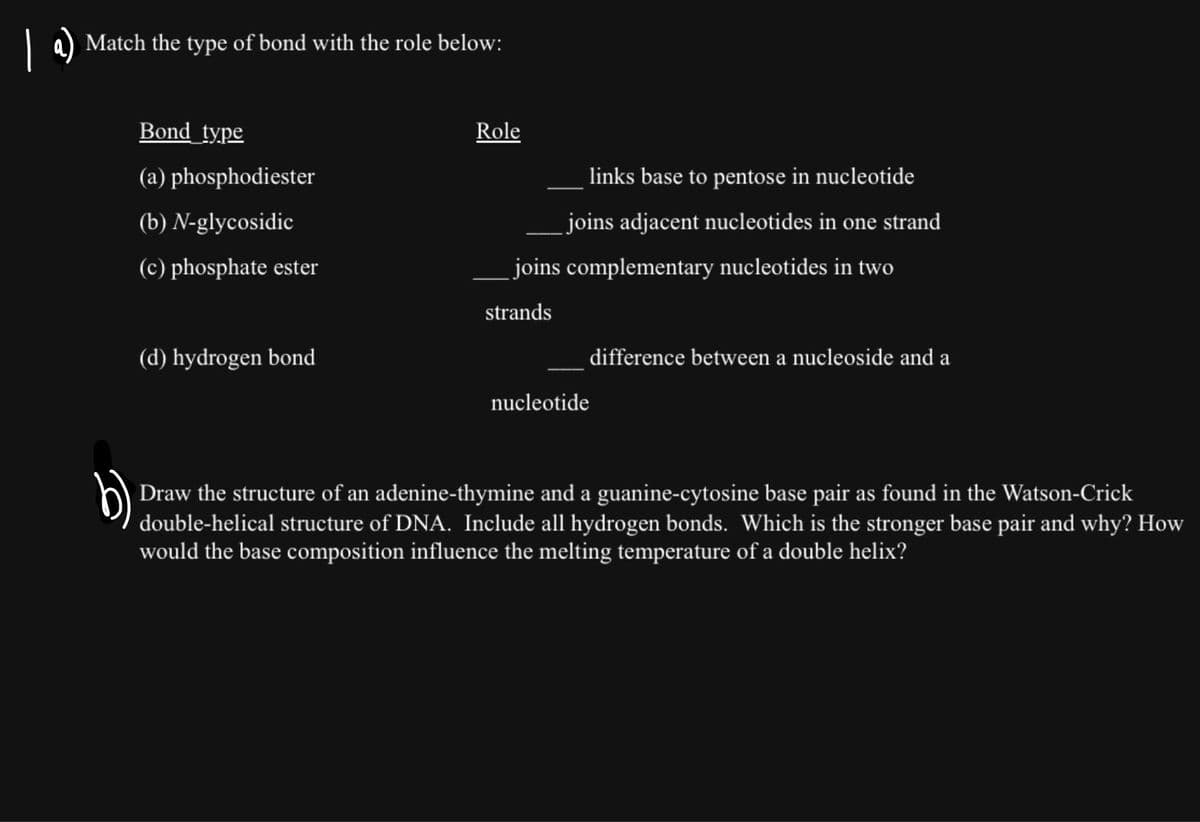 Match the type of bond with the role below:
Bond_type
(a) phosphodiester
(b) N-glycosidic
(c) phosphate ester
(d) hydrogen bond
Role
links base to pentose in nucleotide
joins adjacent nucleotides in one strand
joins complementary nucleotides in two
strands
difference between a nucleoside and a
nucleotide
Draw the structure of an adenine-thymine and a guanine-cytosine base pair as found in the Watson-Crick
double-helical structure of DNA. Include all hydrogen bonds. Which is the stronger base pair and why? How
would the base composition influence the melting temperature of a double helix?