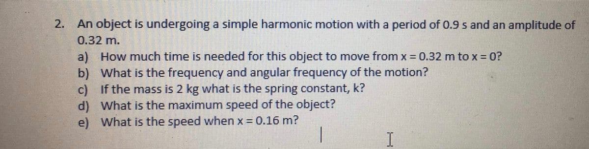2. An object is undergoing a simple harmonic motion with a period of 0.9 s and an amplitude of
0.32 m.
a) How much time is needed for this object to move from x 0.32 m to x = 0?
b) What is the frequency and angular frequency of the motion?
If the mass is 2 kg what is the spring constant, k?
c)
d) What is the maximum speed of the object?
e) What is the speed when x = 0.16 m?
