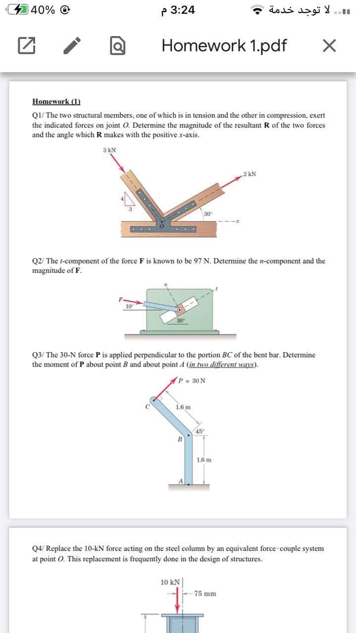 40% O
P 3:24
 .. لا توجد خدمة و
Homework 1.pdf
Homework (1)
Q1/ The two structural members, one of which is in tension and the other in compression, exert
the indicated forces on joint O. Determine the magnitude of the resultant R of the two forces
and the angle which R makes with the positive x-axis.
3 kN
2 kN
30
Q2/ The t-component of the force F is known to be 97 N. Determine the n-component and the
magnitude of F.
10
30
Q3/ The 30-N force P is applied perpendicular to the portion BC of the bent bar. Determine
the moment of P about point B and about point 4 (in two different ways).
P= 30 N
1.6 m
45
1.6 m
Q4/ Replace the 10-kN force acting on the steel column by an equivalent force-couple system
at point O. This replacement is frequently done in the design of structures.
10 kN
75 mm
