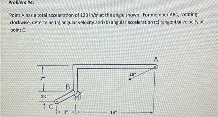 Problem #4:
Point A has a total acceleration of 120 in/s² at the angle shown. For member ABC, rotating
clockwise, determine (a) angular velocity and (b) angular acceleration (c) tangential velocity at
point C.
25
7"
2%"
3"
15"
in
