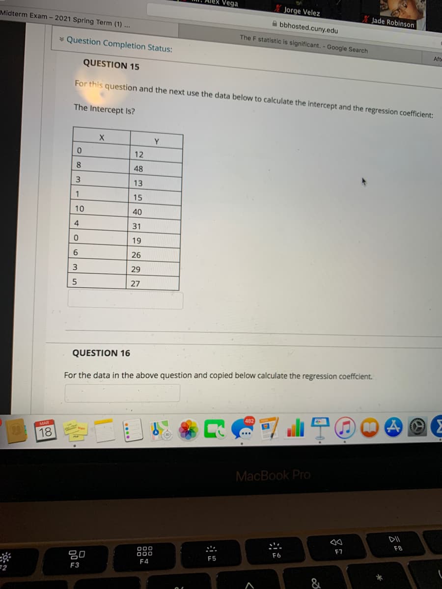 Alex Vega
* Jorge Velez
Midterm Exam - 2021 Spring Term (1) ...
Jade Robinson
A bbhosted.cuny.edu
The F statistic is significant. - Google Search
* Question Completion Status:
Aft
QUESTION 15
For this question and the next use the data below to calculate the intercept and the regression coefficient:
The Intercept Is?
Y
12
48
13
15
10
40
4
31
19
6
26
29
27
QUESTION 16
For the data in the above question and copied below calculate the regression coeffcient.
MAR
18
MacBook Pro
DII
F8
F7
000
000
F6
80
F5
F4
F3
=2
&
