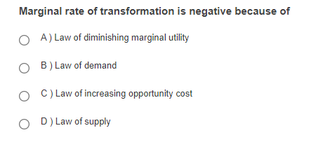 Marginal rate of transformation is negative because of
A) Law of diminishing marginal utility
O B) Law of demand
O C) Law of increasing opportunity cost
O D) Law of supply
