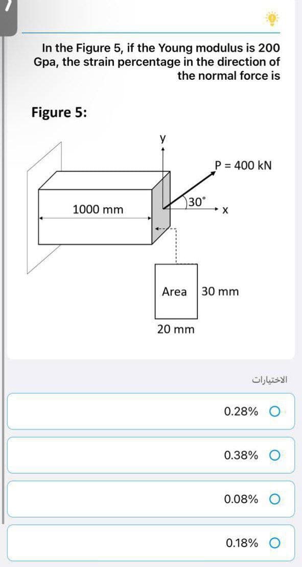 In the Figure 5, if the Young modulus is 200
Gpa, the strain percentage in the direction of
the normal force is
Figure 5:
y
P = 400 KN
30°
→ X
Area 30 mm
20 mm
1000 mm
الاختيارات
0.28%
0.38%
0.08%
0.18% O