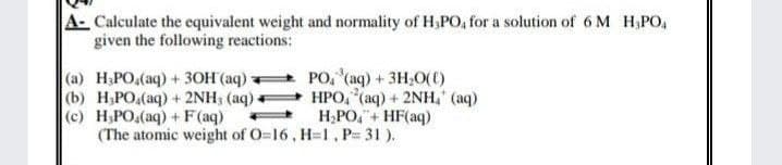 A- Calculate the equivalent weight and normality of H,PO, for a solution of 6 M H,PO
given the following reactions:
(a) H₂PO (aq) + 3OH(aq)
(b) H₂PO4(aq) + 2NH3 (aq)
PO, ³(aq) + 3H₂O(0)
HPO, (aq) + 2NH₂ (aq)
H₂PO4 + HF(aq)
(c) H₂PO₂(aq) + F(aq)
(The atomic weight of O=16, H=1, P= 31).