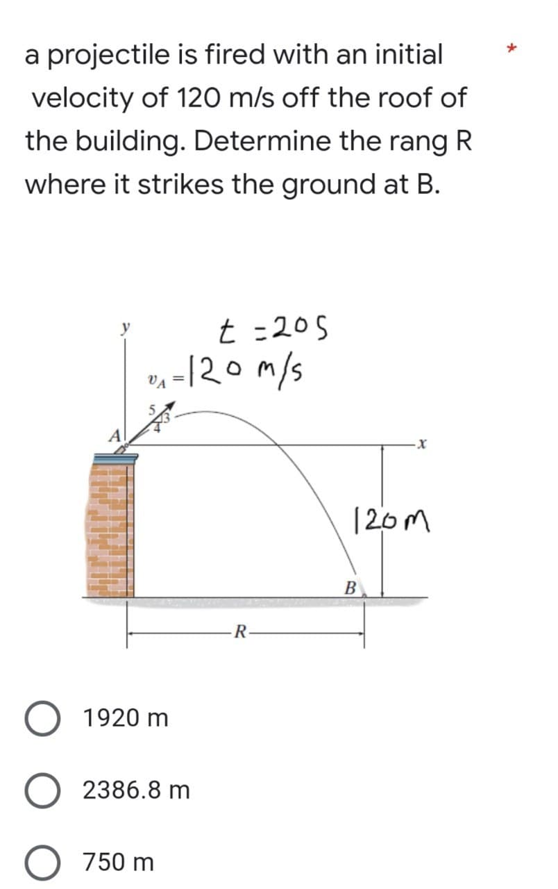 a projectile is fired with an initial
velocity of 120 m/s off the roof of
the building. Determine the rang R
where it strikes the ground at B.
t =205
0₁ = 120m/s
R
1920 m
2386.8 m
750 m
·X
120m
B