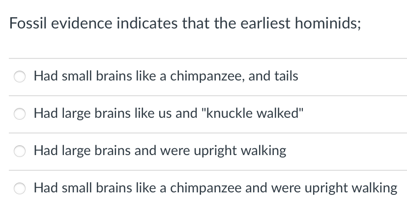 Fossil evidence indicates that the earliest hominids;
Had small brains like a chimpanzee, and tails
Had large brains like us and "knuckle walked"
Had large brains and were upright walking
Had small brains like a chimpanzee and were upright walking
