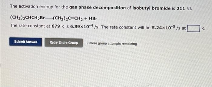 The activation energy for the gas phase decomposition of isobutyl bromide is 211 kJ.
(CH3)2CHCH,Br (CH3)2C=CH2 + HBr
The rate constant at 679 K is 6.89x10-4/s. The rate constant will be 5.24x10-3 /s at
K.
Submit Answer
Retry Entire Group
9 more group attempts remalning
