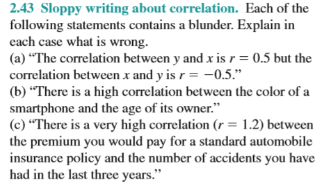 2.43 Sloppy writing about correlation. Each of the
following statements contains a blunder. Explain in
each case what is wrong.
(a) "The correlation between y and x is r= 0.5 but the
correlation between x and y is r = -0.5."
(b) “There is a high correlation between the color of a
smartphone and the age of its owner."
(c) “There is a very high correlation (r = 1.2) between
the premium you would pay for a standard automobile
insurance policy and the number of accidents you have
had in the last three years."
