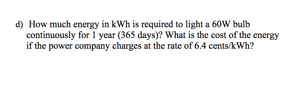 d) How much energy in kWh is required to light a 60W bulb
continuously for 1 year (365 days)? What is the cost of the energy
if the power company charges at the rate of 6.4 cents/kWh?
