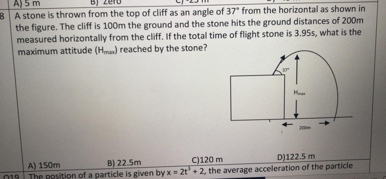 A stone is thrown from the top of cliff as an angle of 37° from the horizontal as shown in
the figure. The cliff is 100m the ground and the stone hits the ground distances of 200m
measured horizontally from the cliff. If the total time of flight stone is 3.95s, what is the
maximum attitude (Hmax) reached by the stone?
37"
Hmax
200m
B) 22.5m
C)120 m
D)122.5 m
nacceleration of the particle
A) 150m
