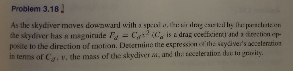 Problem 3.18
As the skydiver moves downward with a speed v, the air drag exerted by the parachute on
the skydiver has a magnitude F = Cav² (Ca is a drag coefficient) and a direction op-
posite to the direction of motion. Determine the expression of the skydiver's acceleration
in terms of C4, v, the mass of the skydiver m, and the acceleration due to gravity.
