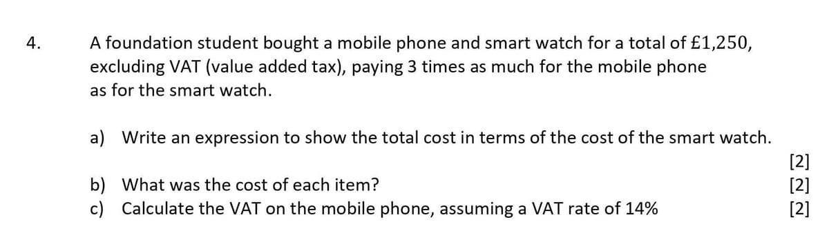 A foundation student bought a mobile phone and smart watch for a total of £1,250,
excluding VAT (value added tax), paying 3 times as much for the mobile phone
as for the smart watch.
a) Write an expression to show the total cost in terms of the cost of the smart watch.
[2]
[2]
[2]
b) What was the cost of each item?
c) Calculate the VAT on the mobile phone, assuming a VAT rate of 14%
4.
