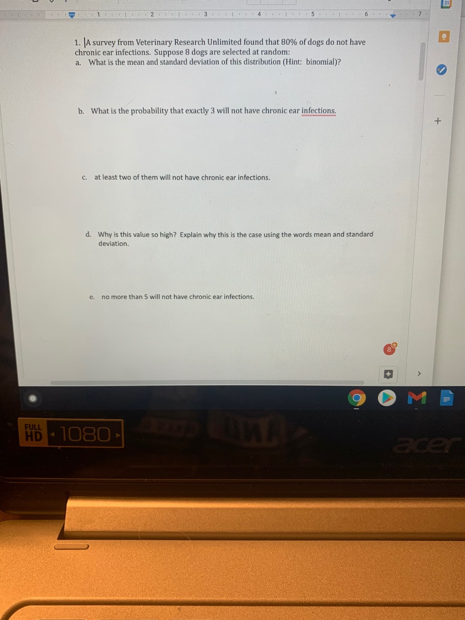 1. A survey from Veterinary Research Unlimited found that 80% of dogs do not have
chronic ear infections. Suppose 8 dogs are selected at random:
a. What is the mean and standard deviation of this distribution (Hint: binomial)?
b. What is the probability that exactly 3 will not have chronic ear infections.
C.
at least two of them will not have chronic ear infections.
