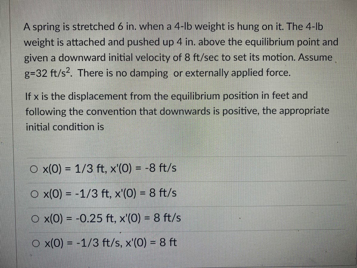 A spring is stretched 6 in. when a 4-lb weight is hung on it. The 4-lb
weight is attached and pushed up 4 in. above the equilibrium point and
given a downward initial velocity of 8 ft/sec to set its motion. Assume
g=32 ft/s?. There is no damping or externally applied force.
If x is the displacement from the equilibrium position in feet and
following the convention that downwards is positive, the appropriate
initial condition is
O x(0) = 1/3 ft, x'(0) = -8 ft/s
%3D
O x(0) = -1/3 ft, x'(0) = 8 ft/s
O x(0) = -0.25 ft, x'(0) = 8 ft/s
O x(0) = -1/3 ft/s, x'(0) = 8 ft
