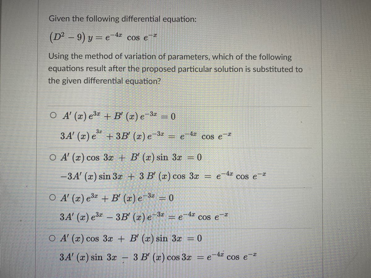 Given the following differential equation:
(D² – 9) y = e-4z cos e-*
Using the method of variation of parameters, which of the following
equations result after the proposed particular solution is substituted to
the given differential equation?
O A (x) e3 + B' (x) e-3ª = 0
3x
3A' (x) e“ + 3B' (x) e 3 = e4 cos e-
O A' (x) cos 3 + B' (x) sin 3x
-3A' (x) sin 3æ + 3 B' (x) cos 3x
Cos e-r
O A (x) e3 + B' (x) e 3 = 0
,3x
3A' (x) e3
- 3B' (a) e-3* = e
-4x
Cs e
|
O A' (x) cos 3x + B' (x) sin 3x = 0
3A' (x) sin 3x – 3 B' (x) cos 3x
-4x
cos e
= e
