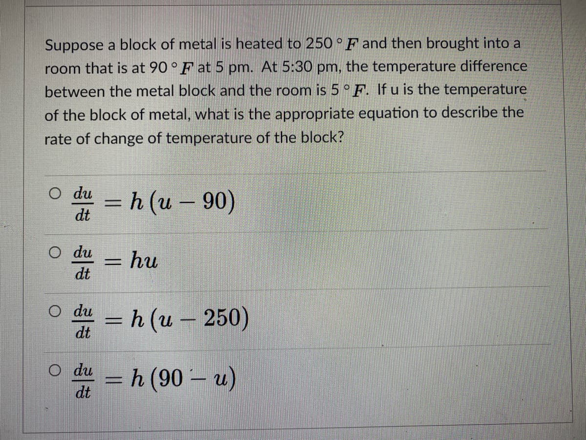 Suppose a block of metal is heated to 250°F and then brought into a
room that is at 90 ° F at 5 pm. At 5:30 pm, the temperature difference
between the metal block and the room is 5 ° F. If u is the temperature
of the block of metal, what is the appropriate equation to describe the
rate of change of temperature of the block?
O du
%3D
h (u – 90)
dt
du
%3D
= hu
dt
O du
=h (u– 250)
-
dt
O du
h (90 – u)
dt
