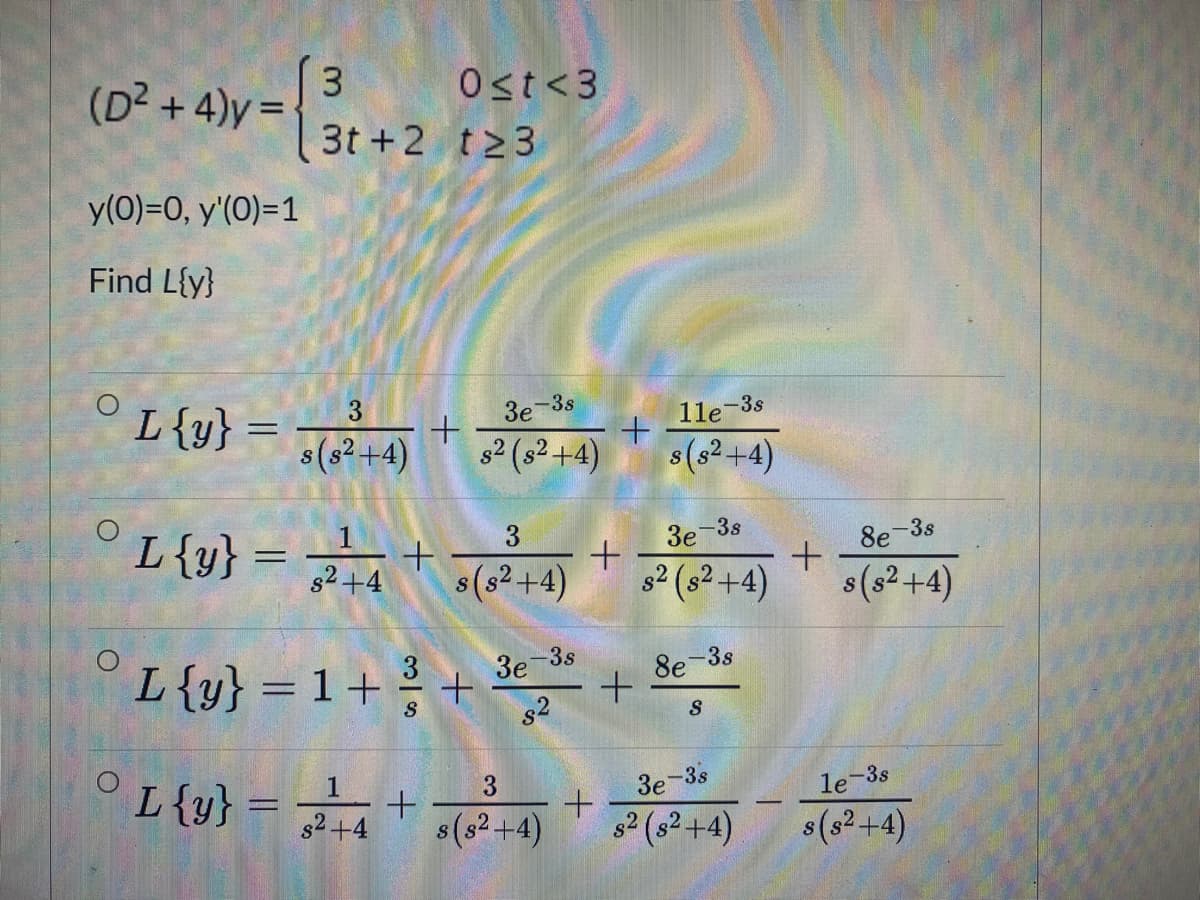 (D2 +4)y =
Ost<3
3t +2 t23
y(0)=0, y'(0)=1
Find L{y}
°L{y} = 7+
3e-3s
1le-3s
s(s2+4)
s2 (s² +4)
s(s2+4)
L{y}
3.
3e
-3s
8e-3s
%3D
s2+4
(s2+4)
s2 (s2 +4)
s(s2 +4)
L{y} = 1 + +
-3s
3e
8e-3s
s2
°L{y} = +
1
3
3e
-3s
le-3s
s2+4
s(s2+4)
82 (s2+4)
s(s2+4)
