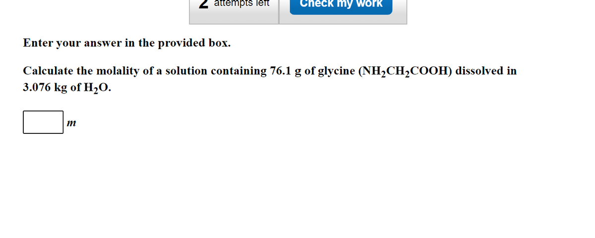 attempts left
Check my work
Enter your answer in the provided box.
Calculate the molality of a solution containing 76.1 g of glycine (NH2CH2COOH) dissolved in
3.076 kg of H20.
m
