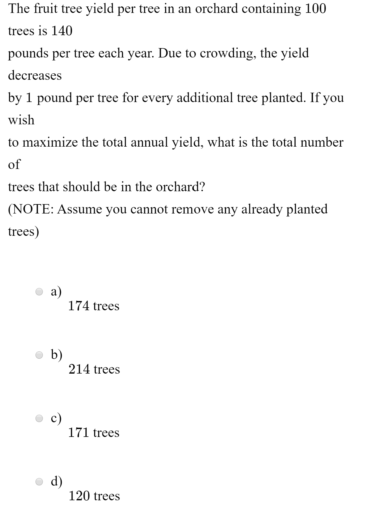 The fruit tree yield per tree in an orchard containing 100
trees is 140
pounds per tree each year. Due to crowding, the yield
decreases
by 1 pound per tree for every additional tree planted. If you
wish
to maximize the total annual yield, what is the total number
of
trees that should be in the orchard?
(NOTE: Assume you cannot remove any already planted
trees)
