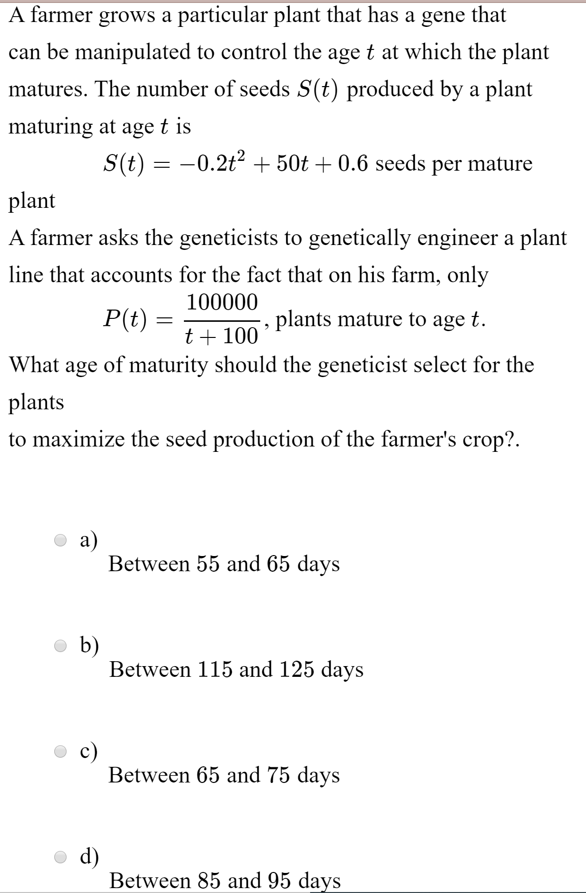 A farmer grows a particular plant that has a gene
that
can be manipulated to control the age t at which the plant
matures. The number of seeds S(t) produced by a plant
maturing at age t is
S(t) = -0.2t? + 50t + 0.6 seeds per mature
plant
A farmer asks the geneticists to genetically engineer a plant
line that accounts for the fact that on his farm, only
100000
P(t) =
plants mature to age t.
t+ 100
What age of maturity should the geneticist select for the
plants
to maximize the seed production of the farmer's crop?.
a)
Between 55 and 65 days
b)
Between 115 and 125 days
c)
Between 65 and 75 days
d)
Between 85 and 95 days
