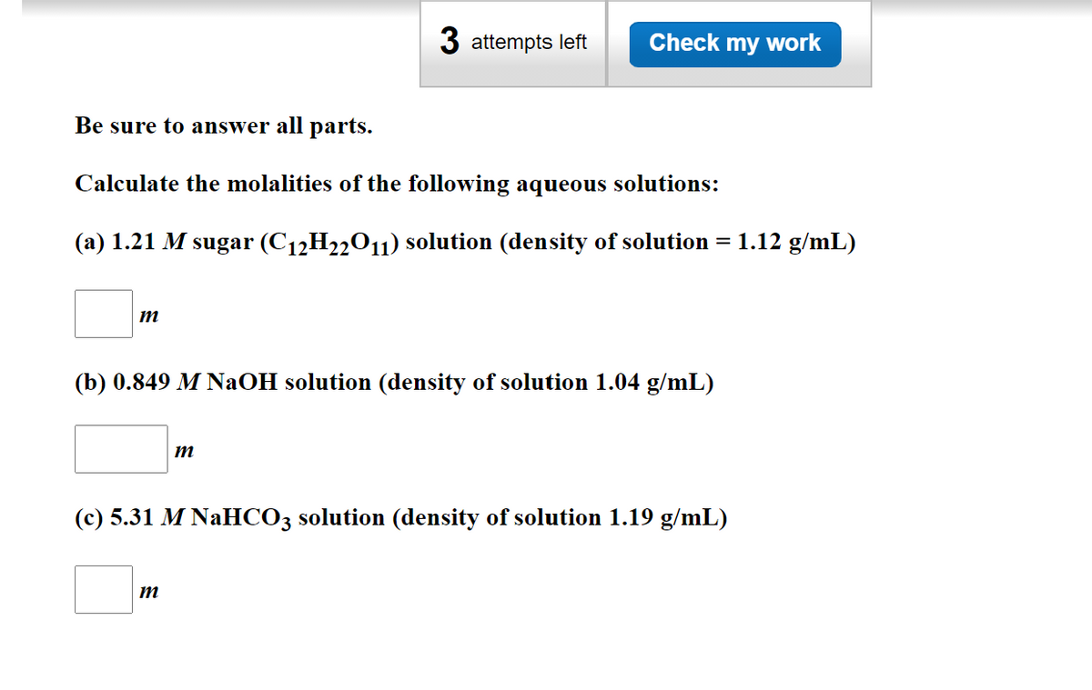 3 attempts left
Check my work
Be sure to answer all parts.
Calculate the molalities of the following aqueous solutions:
(a) 1.21 M sugar (C12H22O11) solution (density of solution =
1.12 g/mL)
m
(b) 0.849 M NaOH solution (density of solution 1.04 g/mL)
(c) 5.31 M NaHCO3 solution (density of solution 1.19 g/mL)
m
