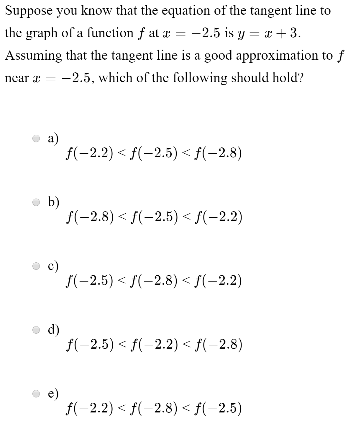 Suppose you know that the equation of the tangent line to
the graph of a function f at x = -2.5 is y = x + 3.
Assuming that the tangent line is a good approximation to f
near x =
-2.5, which of the following should hold?
a)
f(-2.2) < f(-2.5) < f(-2.8)
b)
f(-2.8) < f(-2.5) < f(-2.2)
f(-2.5) < f(-2.8) < f(-2.2)
d)
f(-2.5) < f(-2.2) < f(-2.8)
e)
f(-2.2) < f(-2.8) < f(-2.5)
