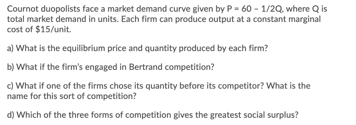 Cournot duopolists face a market demand curve given by P = 60 – 1/2Q, where Q is
total market demand in units. Each firm can produce output at a constant marginal
cost of $15/unit.
a) What is the equilibrium price and quantity produced by each firm?
b) What if the firm's engaged in Bertrand competition?
c) What if one of the firms chose its quantity before its competitor? What is the
name for this sort of competition?
d) Which of the three forms of competition gives the greatest social surplus?
