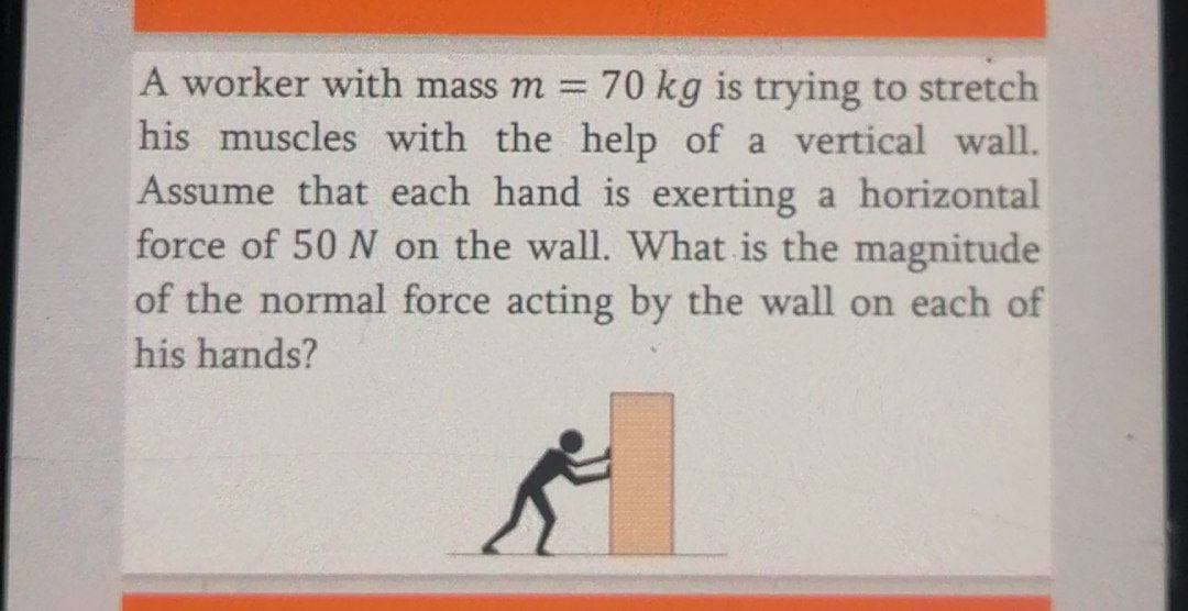 A worker with mass m3D
70 kg is trying to stretch
his muscles with the help of a vertical wall.
Assume that each hand is exerting a horizontal
force of 50 N on the wall. What is the magnitude
of the normal force acting by the wall on each of
his hands?
