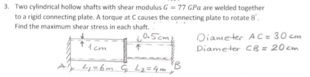 3. Two cylindrical hollow shafts with shear modulus G = 77 GPa are welded together
to a rigid connecting plate. A torque at C causes the connecting plate to rotate 8.
Find the maximum shear stress in each shaft.
Diameter A C = 30 cm
Diameter CB = 20cm
0.5cm
1 cm
