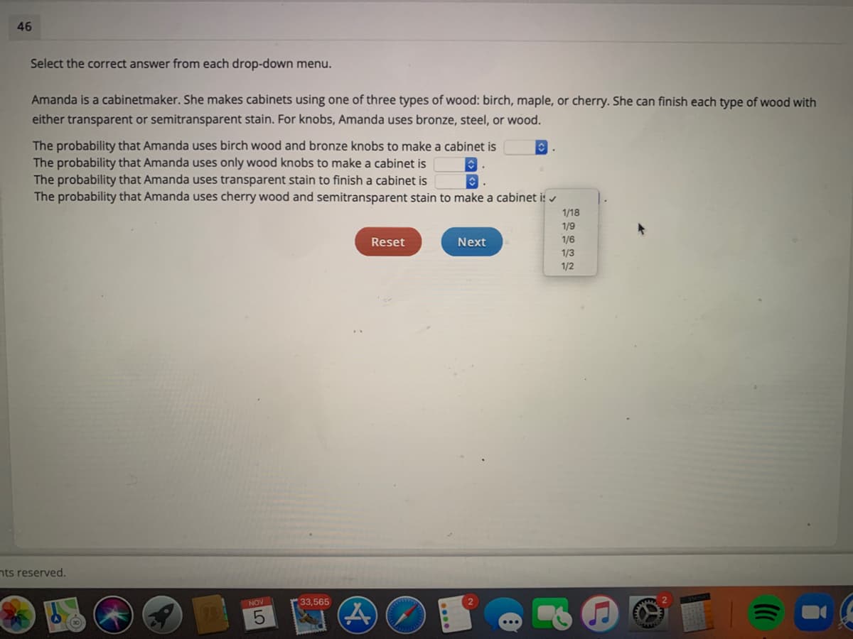 46
Select the correct answer from each drop-down menu.
Amanda is a cabinetmaker. She makes cabinets using one of three types of wood: birch, maple, or cherry. She can finish each type of wood with
either transparent or semitransparent stain. For knobs, Amanda uses bronze, steel, or wood.
The probability that Amanda uses birch wood and bronze knobs to make a cabinet is
The probability that Amanda uses only wood knobs to make a cabinet is
The probability that Amanda uses transparent stain to finish a cabinet is
The probability that Amanda uses cherry wood and semitransparent stain to make a cabinet is v
1/18
1/9
Reset
Next
1/6
1/3
1/2
nts reserved.
NOV
33,565
