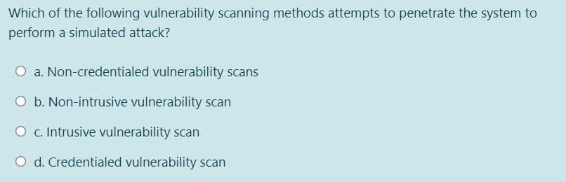 Which of the following vulnerability scanning methods attempts to penetrate the system to
perform a simulated attack?
O a. Non-credentialed vulnerability scans
O b. Non-intrusive vulnerability scan
O c. Intrusive vulnerability scan
O d. Credentialed vulnerability scan
