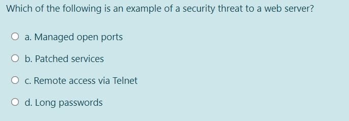 Which of the following is an example of a security threat to a web server?
O a. Managed open ports
O b. Patched services
O c. Remote access via Telnet
O d. Long passwords
