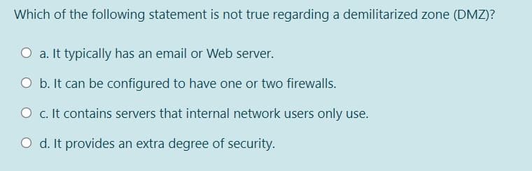 Which of the following statement is not true regarding a demilitarized zone (DMZ)?
O a. It typically has an email or Web server.
O b. It can be configured to have one or two firewalls.
O c. It contains servers that internal network users only use.
O d. It provides an extra degree of security.
